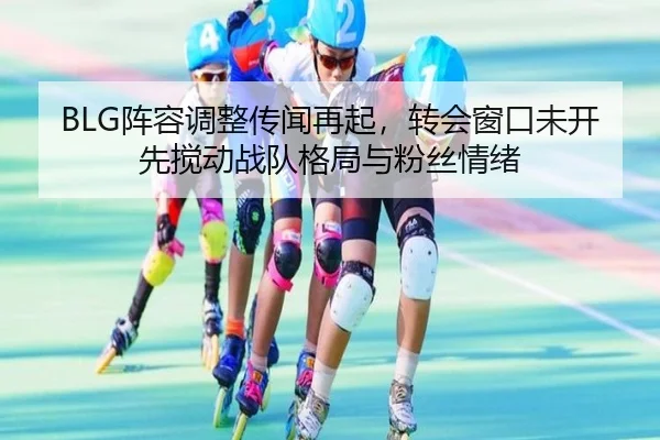 BLG阵容调整传闻再起，转会窗口未开先搅动战队格局与粉丝情绪