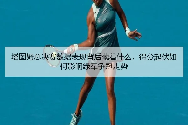 塔图姆总决赛数据表现背后藏着什么，得分起伏如何影响绿军争冠走势