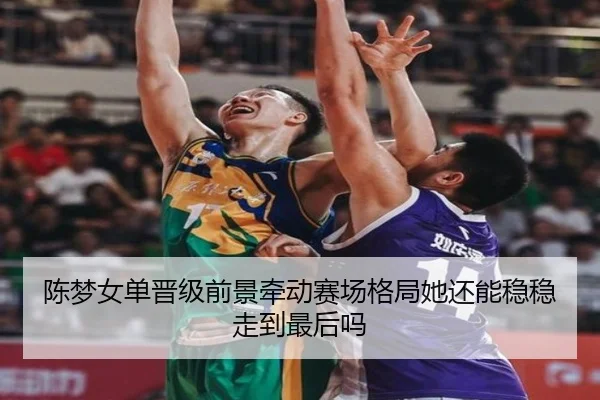 陈梦女单晋级前景牵动赛场格局她还能稳稳走到最后吗